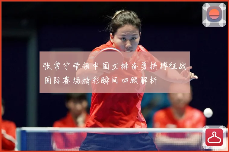 张常宁带领中国女排奋勇拼搏征战国际赛场精彩瞬间回顾解析