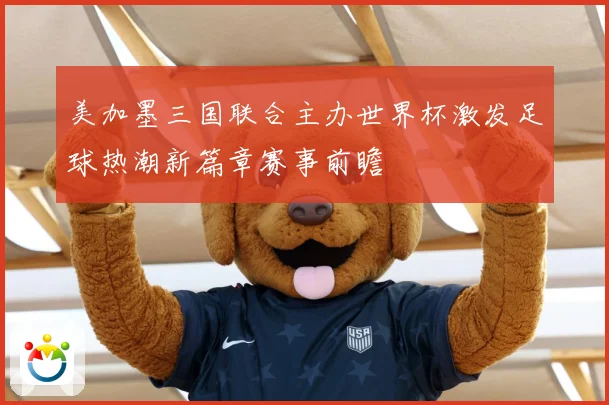 美加墨三国联合主办世界杯激发足球热潮新篇章赛事前瞻