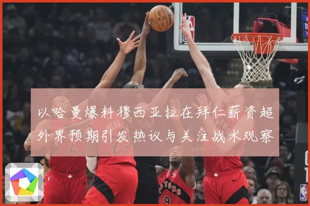 以哈曼爆料穆西亚拉在拜仁薪资超外界预期引发热议与关注战术观察