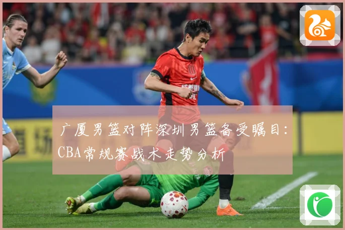 广厦男篮对阵深圳男篮备受瞩目：CBA常规赛战术走势分析