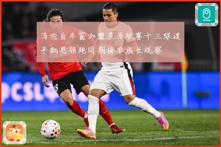 马伦自冬窗加盟罗马联赛十三球追平凯恩领跑同期榜单成长观察
