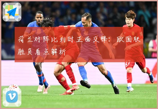 荷兰对阵比利时正面交锋：欧国联胜负看点解析