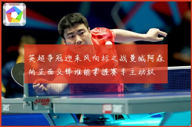 英超争冠迎来风向标之战曼城阿森纳正面交锋谁能掌握赛季主动权