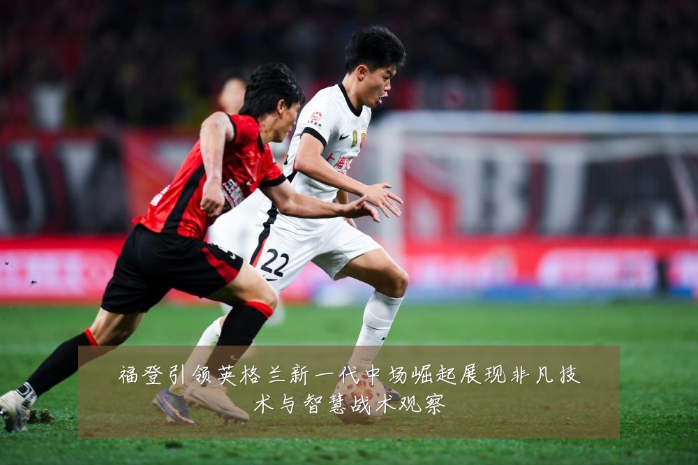 福登引领英格兰新一代中场崛起展现非凡技术与智慧战术观察