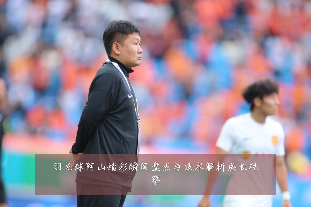 羽毛球阿山精彩瞬间盘点与技术解析成长观察